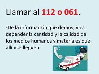 Llamar al  112 o 061 . -De la información que demos, va a depender la cantidad y la calidad de los medios humanos y materiales que allí nos lleguen. 