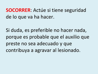 SOCORRER : Actúe si tiene seguridad de lo que va ha hacer.  Si duda, es preferible no hacer nada, porque es probable que el auxilio que preste no sea adecuado y que contribuya a agravar al lesionado. 