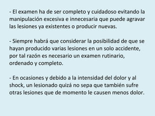 - El examen ha de ser completo y cuidadoso evitando la manipulación excesiva e innecesaria que puede agravar las lesiones ya existentes o producir nuevas.  - Siempre habrá que considerar la posibilidad de que se hayan producido varias lesiones en un solo accidente, por tal razón es necesario un examen rutinario, ordenado y completo.  - En ocasiones y debido a la intensidad del dolor y al shock, un lesionado quizá no sepa que también sufre otras lesiones que de momento le causen menos dolor. 