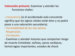 Valoración primaria : Examinar y atender las  funciones vitales:    -  Consciencia  (si el accidentado está consciente significa que los signos vitales están bien y se podrá pasar a una valoración secundaria). -  Permeabilidad de las vías aéreas. - Respiración. - Circulación.  - Examinar y atender lesiones que comportan riesgo de muerte inmediata: asfixias, paros cardiacos, hemorragias importantes, estados de shock. 