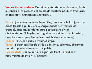 Valoración secundaria : Examinar y atender otras lesiones desde la cabeza a los pies, con el ánimo de localizar posibles fracturas, contusiones, hemorragias internas, ... Cara .- ojos (observar tamaño pupilas, reacción a la luz..), nariz y oídos (si sale líquido claro o sangre puede ser fractura de cráneo), boca (quitar dentadura postiza para evitar obstrucciones. Si hay hemorragia buscar origen. La coloración, manchas, olor.. pueden indicar posibles intoxicaciones) Cabeza .- buscar posibles traumatismos. Torax. - palpar costillas de atrás a adelante, columna, abdomen (heridas, puntos dolorosos, ..), pelvis. Extremidades .- si no hubiera signos de fractura probar el movimiento de las articulaciones. 
