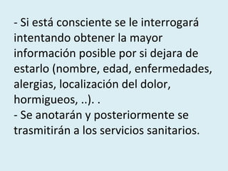 - Si está consciente se le interrogará intentando obtener la mayor información posible por si dejara de estarlo (nombre, edad, enfermedades, alergias, localización del dolor, hormigueos, ..). .  - Se anotarán y posteriormente se trasmitirán a los servicios sanitarios. 