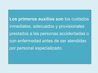 Los primeros auxilios son  los cuidados inmediatos, adecuados y provisionales prestados a las personas accidentadas o con enfermedad antes de ser atendidas por personal especializado.   