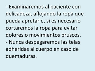 - Examinaremos al paciente con delicadeza, aflojando la ropa que pueda apretarle, si es necesario cortaremos la ropa para evitar dolores o movimientos bruscos.  - Nunca despegaremos las telas adheridas al cuerpo en caso de quemaduras.  