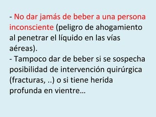 -  No dar jamás de beber a una persona inconsciente  (peligro de ahogamiento al penetrar el líquido en las vías aéreas).  - Tampoco dar de beber si se sospecha posibilidad de intervención quirúrgica (fracturas, ..) o si tiene herida profunda en vientre… 