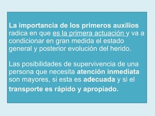 La importancia de los primeros auxilios  radica en que  es la primera actuación  y va a condicionar en gran medida el estado general y posterior evolución del herido.  Las posibilidades de supervivencia de una persona que necesita  atención inmediata  son mayores, si esta es  adecuada  y si el  transporte es rápido y apropiado . 