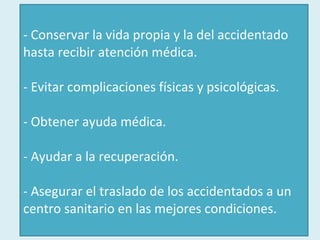 - Conservar la vida propia y la del accidentado hasta recibir atención médica. - Evitar complicaciones físicas y psicológicas. - Obtener ayuda médica. - Ayudar a la recuperación. - Asegurar el traslado de los accidentados a un centro sanitario en las mejores condiciones. 