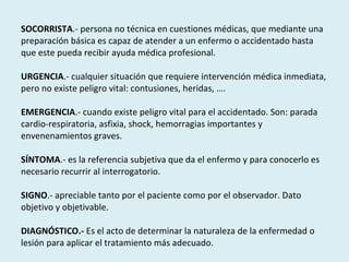 SOCORRISTA .- persona no técnica en cuestiones médicas, que mediante una preparación básica es capaz de atender a un enfermo o accidentado hasta que este pueda recibir ayuda médica profesional. URGENCIA .- cualquier situación que requiere intervención médica inmediata, pero no existe peligro vital: contusiones, heridas, …. EMERGENCIA .- cuando existe peligro vital para el accidentado. Son: parada cardio-respiratoria, asfixia, shock, hemorragias importantes y envenenamientos graves. SÍNTOMA .- es la referencia subjetiva que da el enfermo y para conocerlo es necesario recurrir al interrogatorio. SIGNO .- apreciable tanto por el paciente como por el observador. Dato objetivo y objetivable.  DIAGNÓSTICO.-  Es el acto de determinar la naturaleza de la enfermedad o lesión para aplicar el tratamiento más adecuado. 