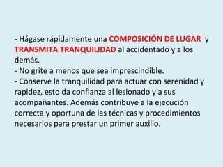 - Hágase rápidamente una  COMPOSICIÓN DE LUGAR   y  TRANSMITA TRANQUILIDAD   al accidentado y a los demás. - No grite a menos que sea imprescindible.  - Conserve la tranquilidad para actuar con serenidad y rapidez, esto da confianza al lesionado y a sus acompañantes. Además contribuye a la ejecución correcta y oportuna de las técnicas y procedimientos necesarios para prestar un primer auxilio. 