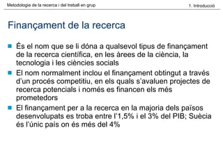 Finançament de la recerca És el nom que se li dóna a qualsevol tipus de finançament de la recerca científica, en les àrees de la ciència, la tecnologia i les ciències socials El nom normalment inclou el finançament obtingut a través d’un procés competitiu, en els quals s’avaluen projectes de recerca potencials i només es financen els més prometedors El finançament per a la recerca en la majoria dels països desenvolupats es troba entre l’1,5% i el 3% del PIB; Suècia és l’únic país on és més del 4% 