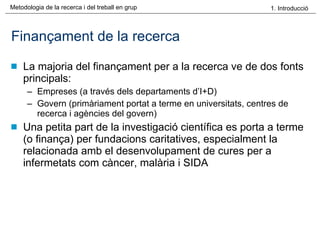 Finançament de la recerca La majoria del finançament per a la recerca ve de dos fonts principals: Empreses (a través dels departaments d’I+D) Govern (primàriament portat a terme en universitats, centres de recerca i agències del govern) Una petita part de la investigació científica es porta a terme (o finança) per fundacions caritatives, especialment la relacionada amb el desenvolupament de cures per a infermetats com càncer, malària i SIDA 