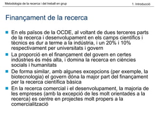 Finançament de la recerca En els països de la OCDE, al voltant de dues terceres parts de la recerca i desenvolupament en els camps científics i tècnics es dur a terme a la indústria, i un 20% i 10% respectivament per universitats i govern La proporció en el finançament del govern en certes indústries és més alta, i domina la recerca en ciències socials i humanitats De forma similar, amb algunes excepcions (per exemple, la biotecnologia) el govern dóna la major part del finançament per la recerca científica bàsica En la recerca comercial i el desenvolupament, la majoria de les empreses (amb la excepció de les molt orientades a la recerca) es centre en projectes molt propers a la comercialització 