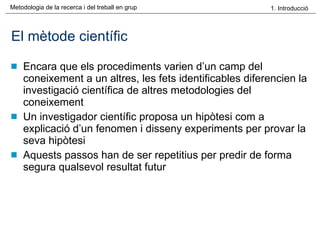 El mètode científic Encara que els procediments varien d’un camp del coneixement a un altres, les fets identificables diferencien la investigació científica de altres metodologies del coneixement Un investigador científic proposa un hipòtesi com a explicació d’un fenomen i disseny experiments per provar la seva hipòtesi Aquests passos han de ser repetitius per predir de forma segura qualsevol resultat futur 
