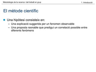 El mètode científic Una hipòtesi consisteix en: Una explicació suggerida per un fenomen observable Una proposta raonable que predigui un correlació possible entre diferents fenòmens 