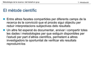 El mètode científic Entre altres facetes compartides per diferents camps de la recerca és la convicció que el procés sigui objectiu per reduir interpretacions subjectives dels resultats Un altre fet esperat és documentar, arxivar i compartir totes les dades i metodologies per que estiguin disponibles per l’estudi per part d’altres científics, permetent a altres investigadors la oportunitat de verificar els resultats reproduint-los 