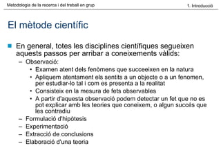 El mètode científic En general, totes les disciplines científiques segueixen aquests passos per arribar a coneixements vàlids: Observació:  Examen atent dels fenòmens que succeeixen en la natura Apliquem atentament els sentits a un objecte o a un fenomen, per estudiar-lo tal i com es presenta a la realitat Consisteix en la mesura de fets observables A partir d'aquesta observació podem detectar un fet que no es pot explicar amb les teories que coneixem, o algun succés que les contradiu  Formulació d'hipòtesis Experimentació Extracció de conclusions  Elaboració d'una teoria 