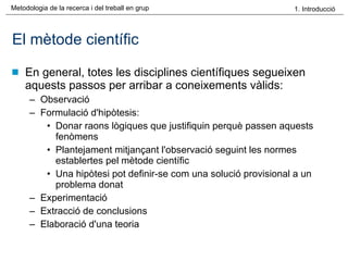 El mètode científic En general, totes les disciplines científiques segueixen aquests passos per arribar a coneixements vàlids: Observació Formulació d'hipòtesis:  Donar raons lògiques que justifiquin perquè passen aquests fenòmens Plantejament mitjançant l'observació seguint les normes establertes pel mètode científic Una hipòtesi pot definir-se com una solució provisional a un problema donat Experimentació  Extracció de conclusions Elaboració d'una teoria  