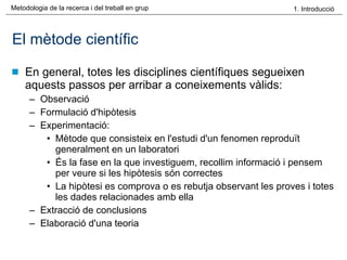 El mètode científic En general, totes les disciplines científiques segueixen aquests passos per arribar a coneixements vàlids: Observació  Formulació d'hipòtesis  Experimentació:  Mètode que consisteix en l'estudi d'un fenomen reproduït generalment en un laboratori És la fase en la que investiguem, recollim informació i pensem per veure si les hipòtesis són correctes La hipòtesi es comprova o es rebutja observant les proves i totes les dades relacionades amb ella Extracció de conclusions  Elaboració d'una teoria  