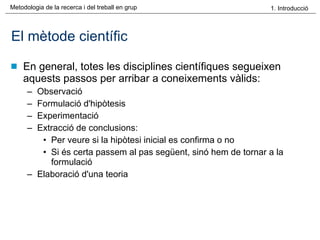 El mètode científic En general, totes les disciplines científiques segueixen aquests passos per arribar a coneixements vàlids: Observació  Formulació d'hipòtesis  Experimentació  Extracció de conclusions:  Per veure si la hipòtesi inicial es confirma o no Si és certa passem al pas següent, sinó hem de tornar a la formulació Elaboració d'una teoria  