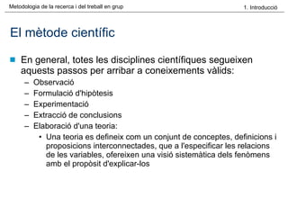 El mètode científic En general, totes les disciplines científiques segueixen aquests passos per arribar a coneixements vàlids: Observació  Formulació d'hipòtesis  Experimentació  Extracció de conclusions Elaboració d'una teoria:  Una teoria es defineix com un conjunt de conceptes, definicions i proposicions interconnectades, que a l'especificar les relacions de les variables, ofereixen una visió sistemàtica dels fenòmens amb el propòsit d'explicar-los  