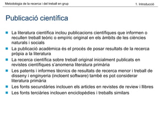 Publicació científica La literatura científica inclou publicacions científiques que informen o recullen treball teòric o empíric original en els àmbits de les ciències naturals i socials La publicació acadèmica és el procés de posar resultats de la recerca pròpia a la literatura La recerca científica sobre treball original inicialment publicats en revistes científiques s’anomena literatura primària Les patents i informes tècnics de resultats de recerca menor i treball de disseny i enginyeria (incloent software) també es pot considerar literatura primària Les fonts secundàries inclouen els articles en revistes de review i llibres Les fonts terciàries inclouen enciclopèdies i treballs similars 