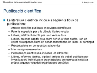 Publicació científica La literatura científica inclou els següents tipus de publicacions: Articles científics publicats en revistes científiques Patents especials per a la ciència i la tecnologia Llibres, totalment escrits per un o varis autors Llibres, on cada capítol està escrit per un o varis autors, i on un editor es responsabilitza de donar consistència de l’estil i el contingut Presentacions en congressos acadèmics Informes governamentals Publicacions científiques, incloses les d’Internet Llibres, informes tècnics, tríptics i articles de treball publicats per investigadors individuals o organitzacions de recerca a iniciativa pròpia; algunes vegades organitzades en sèries 