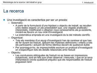 La recerca Una investigació es caracteritza per ser un procés: Sistemàtic: A partir de la formulació d'una hipòtesi o objectiu de treball, es recullen unes dades segons un pla preestablert que, una vegada analitzats i interpretats, modificaran o afegiran nous coneixements als ja existents, iniciant-se llavors un nou cicle d'investigació La sistemàtica emprada en una investigació és la del mètode científic Organitzat: Tots els membres d'un equip d'investigació han de conèixer el que han de fer durant tot l'estudi, aplicant les mateixes definicions i criteris a tots els participants i actuant de forma idèntica davant de qualsevol dubte Per aconseguir-ho, és imprescindible escriure un protocol d'investigació on s'especifiquin tots els detalls relacionats amb l'estudi Objectiu:  Les conclusions obtingudes de l'estudi no es basen en impressions subjectives, sinó en fets que s'han observat i mesurats, i que en la seva interpretació s'evita qualsevol prejudici que els responsables de l'estudi poguessin tenir 