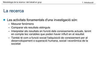 La recerca Les activitats fonamentals d'una investigació són: Mesurar fenòmens Comparar els resultats obtinguts Interpretar els resultats en funció dels coneixements actuals, tenint en compte les variables que poden haver influït en el resultat També té com a funció social l'adquisició de coneixement per al desenvolupament o superació humana, social i econòmica de la societat 
