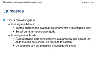 La recerca Tipus d'investigació Investigació bàsica: També anomenada investigació fonamental o investigació pura Se sol dur a terme als laboratoris Investigació aplicada:  És la utilització dels coneixements a la pràctica, per aplicar-los, en la majoria dels casos, en profit de la societat Un exemple són els protocols d'investigació clínica 