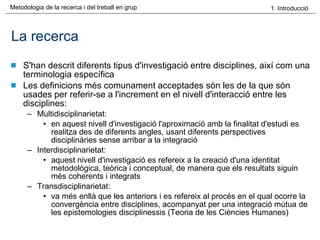 La recerca S'han descrit diferents tipus d'investigació entre disciplines, així com una terminologia específica Les definicions més comunament acceptades són les de la que són usades per referir-se a l'increment en el nivell d'interacció entre les disciplines: Multidisciplinarietat: en aquest nivell d'investigació l'aproximació amb la finalitat d'estudi es realitza des de diferents angles, usant diferents perspectives disciplinàries sense arribar a la integració Interdisciplinarietat: aquest nivell d'investigació es refereix a la creació d'una identitat metodològica, teòrica i conceptual, de manera que els resultats siguin més coherents i integrats Transdisciplinarietat: va més enllà que les anteriors i es refereix al procés en el qual ocorre la convergència entre disciplines, acompanyat per una integració mútua de les epistemologies disciplinessis (Teoria de les Ciències Humanes) 