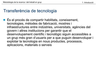 Transferència de tecnologia És el procés de compartir habilitats, coneixement, tecnologies, mètodes de fabricació, mostres i infraestructures entre indústries, universitats, agències del govern i altres institucions per garantir que el desenvolupament científic i tecnològic siguin accessibles a un grup més gran d’usuaris per a que puguin desenvolupar i explotar la tecnologia en nous productes, processos, aplicacions, materials o serveis 