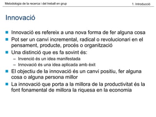 Innovació Innovació es refereix a una nova forma de fer alguna cosa Pot ser un canvi incremental, radical o revolucionari en el pensament, producte, procés o organització Una distinció que es fa sovint és: Invenció és un idea manifestada Innovació és una idea aplicada amb èxit El objectiu de la innovació és un canvi positiu, fer alguna cosa o alguna persona millor La innovació que porta a la millora de la productivitat és la font fonamental de millora la riquesa en la economia 