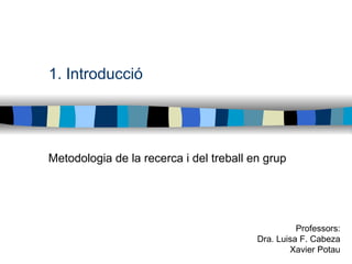 1. Introducció Metodologia de la recerca i del treball en grup Professors: Dra. Luisa F. Cabeza Xavier Potau 