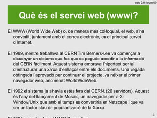 web 2.0 forum'09




     Què és el servei web (www)?
El WWW (World Wide Web) o, de manera més col·loquial, el web, s’ha
   convertit, juntament amb el correu electrònic, en el principal servei
   d’Internet.

El 1989, mentre treballava al CERN Tim Berners-Lee va començar a
   dissenyar un sistema que fes que es pogués accedir a la informació
   del CERN fàcilment. Aquest sistema emprava l’hipertext per tal
   d’estructurar una xarxa d’enllaços entre els documents. Una vegada
   obtinguda l’aprovació per continuar el projecte, va néixer el primer
   navegador web, anomenat WorldWideWeb.

El 1992 el sistema ja s’havia estès fora del CERN. (26 servidors). Aquest
   és l’any del llançament de Mosaic, un navegador per a X-
   Window/Unix que amb el temps es convertiria en Netscape i que va
   ser un factor clau de popularització de la Xarxa.
                                                                                3
 