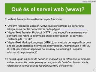 web 2.0 forum'09




      Què és el servei web (www)?
El web es basa en tres estàndards per funcionar:

 l'Uniform Resource Locator (URL), que s'encarrega de donar una
  adreça única per tal de localitzar cada pàgina http://www.w3.org/Consortium/.
 l'Hyper Text Transfer Protocol (HTTP), que especifica la manera com

  s'enviarà i es rebrà la informació entre el navegador i el servidor.
  Utilitza la pila TCP/IP
 l'Hyper-Text Markup Language (HTML), un mètode per especificar com

  s'ha de veure aquesta informació al navegador. Acompanyen a l'HTML
  el CSS, per millorar aspectes del disseny del contingut i separar
  informació de presentació.

En català, quan es parla de "web" en masculí es fa referència al sistema
 web o bé a un lloc web, però quan es parla de "web" en femení es fa
 referència a només una de les pàgines web del sistema.
                                                                                    4
 