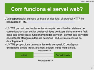 web 2.0 forum'09




       Com funciona el servei web?
L’èxit espectacular del web es basa en dos fets: el protocol HTTP i el
  llenguatge HTML. http://www.internetworldstats.com/emarketing.htm


    L'HTTP permet una implementació simple i senzilla d’un sistema de
    comunicacions per enviar qualsevol tipus de fitxers d’una manera fàcil,
    cosa que simplifica el funcionament del servidor i permet que servidors
    poc potents atenguin milers de peticions i redueixin els costos de
    desplegament.

    L'HTML proporciona un mecanisme de composició de pàgines
    enllaçades simple i fàcil, altament eficient i d’ús molt simple.
                               Petició HTTP

                 client                        Servidor web

                               Resposta HTTP


                                                                                 6
 