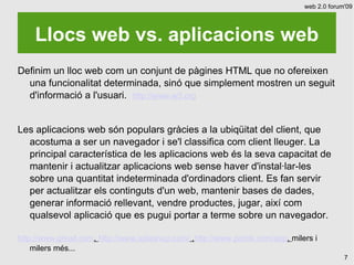 web 2.0 forum'09




    Llocs web vs. aplicacions web
Definim un lloc web com un conjunt de pàgines HTML que no ofereixen
  una funcionalitat determinada, sinó que simplement mostren un seguit
  d'informació a l'usuari. http://www.w3.org


Les aplicacions web són populars gràcies a la ubiqüitat del client, que
  acostuma a ser un navegador i se'l classifica com client lleuger. La
  principal característica de les aplicacions web és la seva capacitat de
  mantenir i actualitzar aplicacions web sense haver d'instal·lar-les
  sobre una quantitat indeterminada d'ordinadors client. Es fan servir
  per actualitzar els continguts d'un web, mantenir bases de dades,
  generar informació rellevant, vendre productes, jugar, així com
  qualsevol aplicació que es pugui portar a terme sobre un navegador.

http://www.gmail.com, http://www.splashup.com/ ,http://www.picnik.com/app, milers i
    milers més...
                                                                                            7
 
