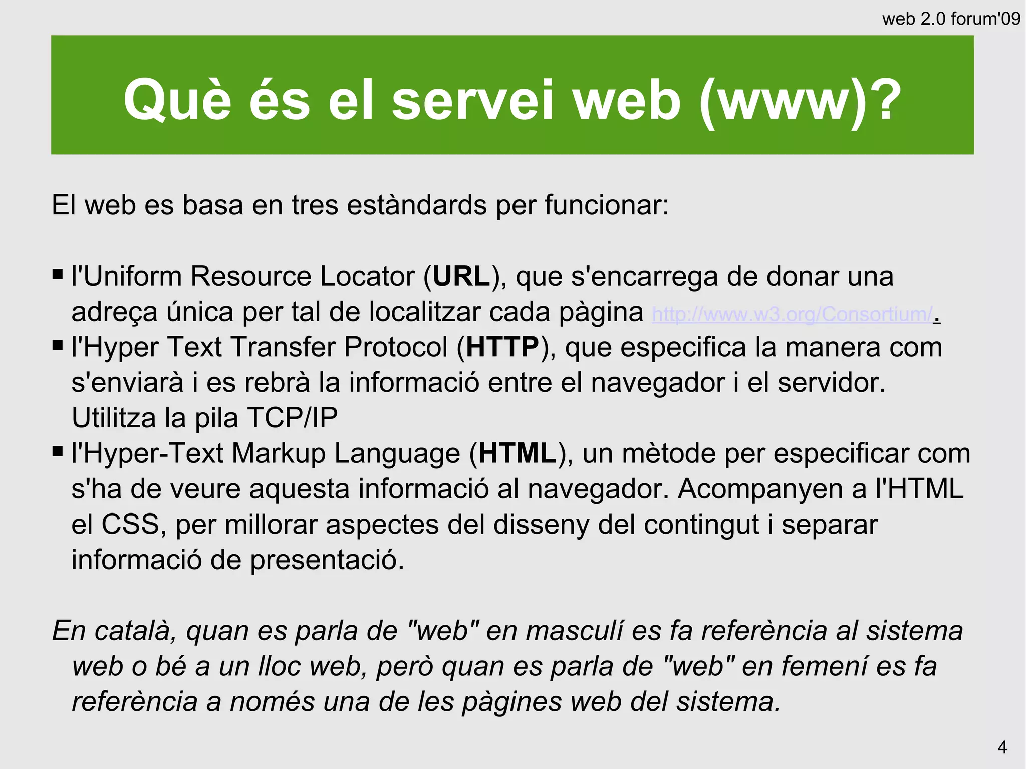 web 2.0 forum'09




      Què és el servei web (www)?
El web es basa en tres estàndards per funcionar:

 l'Uniform Resource Locator (URL), que s'encarrega de donar una
  adreça única per tal de localitzar cada pàgina http://www.w3.org/Consortium/.
 l'Hyper Text Transfer Protocol (HTTP), que especifica la manera com

  s'enviarà i es rebrà la informació entre el navegador i el servidor.
  Utilitza la pila TCP/IP
 l'Hyper-Text Markup Language (HTML), un mètode per especificar com

  s'ha de veure aquesta informació al navegador. Acompanyen a l'HTML
  el CSS, per millorar aspectes del disseny del contingut i separar
  informació de presentació.

En català, quan es parla de "web" en masculí es fa referència al sistema
 web o bé a un lloc web, però quan es parla de "web" en femení es fa
 referència a només una de les pàgines web del sistema.
                                                                                    4
 