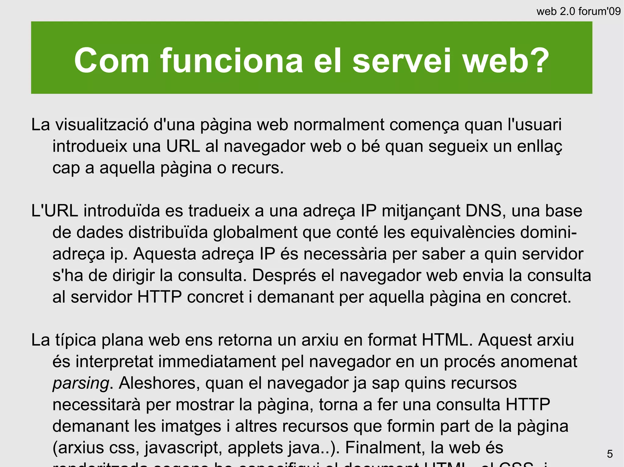 web 2.0 forum'09




     Com funciona el servei web?
La visualització d'una pàgina web normalment comença quan l'usuari
  introdueix una URL al navegador web o bé quan segueix un enllaç
  cap a aquella pàgina o recurs.

L'URL introduïda es tradueix a una adreça IP mitjançant DNS, una base
   de dades distribuïda globalment que conté les equivalències domini-
   adreça ip. Aquesta adreça IP és necessària per saber a quin servidor
   s'ha de dirigir la consulta. Després el navegador web envia la consulta
   al servidor HTTP concret i demanant per aquella pàgina en concret.

La típica plana web ens retorna un arxiu en format HTML. Aquest arxiu
  és interpretat immediatament pel navegador en un procés anomenat
  parsing. Aleshores, quan el navegador ja sap quins recursos
  necessitarà per mostrar la pàgina, torna a fer una consulta HTTP
  demanant les imatges i altres recursos que formin part de la pàgina
  (arxius css, javascript, applets java..). Finalment, la web és               5
 