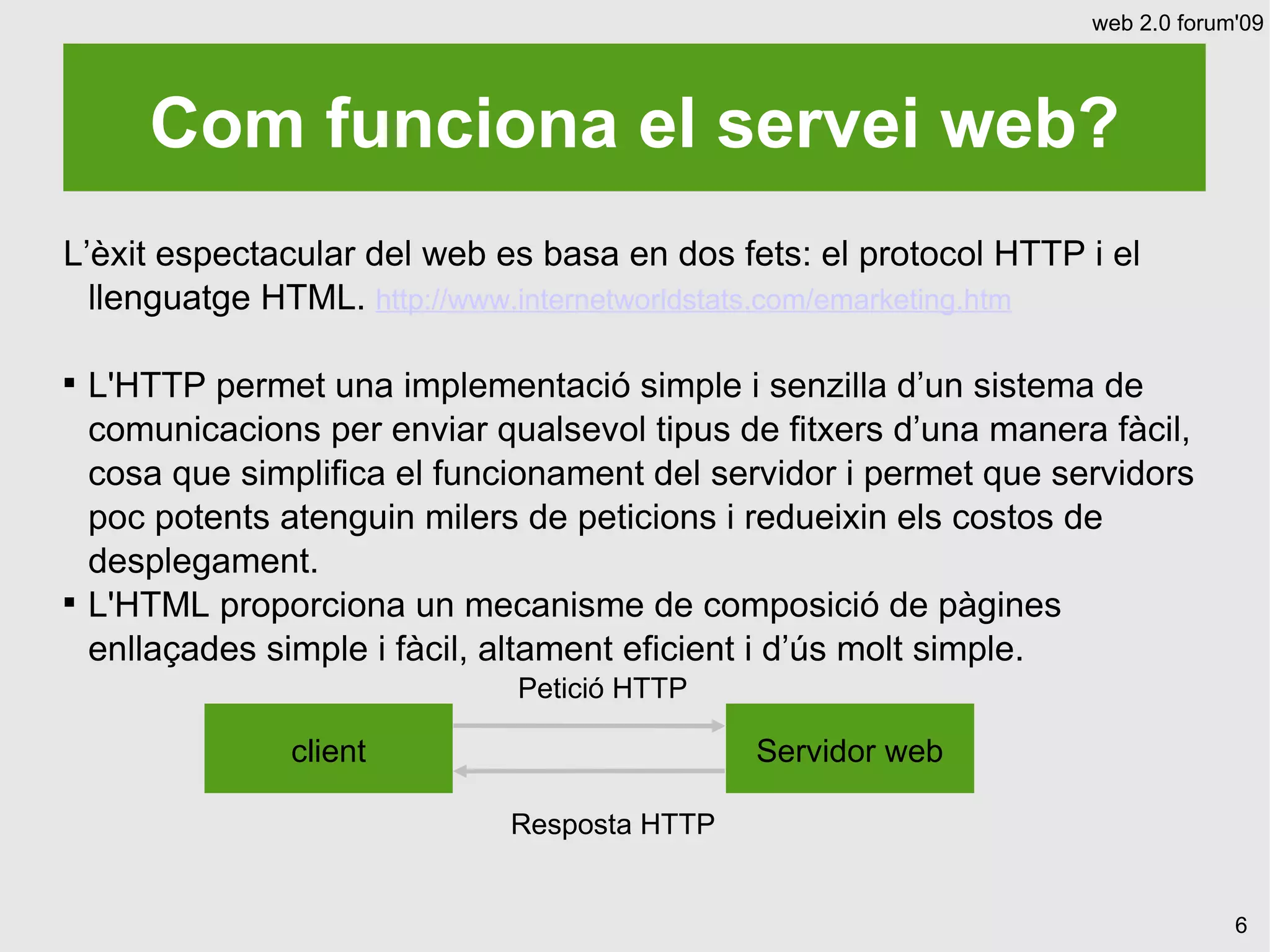 web 2.0 forum'09




       Com funciona el servei web?
L’èxit espectacular del web es basa en dos fets: el protocol HTTP i el
  llenguatge HTML. http://www.internetworldstats.com/emarketing.htm


    L'HTTP permet una implementació simple i senzilla d’un sistema de
    comunicacions per enviar qualsevol tipus de fitxers d’una manera fàcil,
    cosa que simplifica el funcionament del servidor i permet que servidors
    poc potents atenguin milers de peticions i redueixin els costos de
    desplegament.

    L'HTML proporciona un mecanisme de composició de pàgines
    enllaçades simple i fàcil, altament eficient i d’ús molt simple.
                               Petició HTTP

                 client                        Servidor web

                               Resposta HTTP


                                                                                 6
 