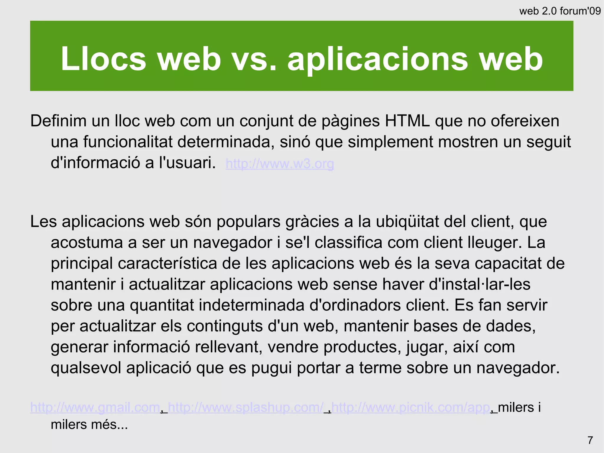 web 2.0 forum'09




    Llocs web vs. aplicacions web
Definim un lloc web com un conjunt de pàgines HTML que no ofereixen
  una funcionalitat determinada, sinó que simplement mostren un seguit
  d'informació a l'usuari. http://www.w3.org


Les aplicacions web són populars gràcies a la ubiqüitat del client, que
  acostuma a ser un navegador i se'l classifica com client lleuger. La
  principal característica de les aplicacions web és la seva capacitat de
  mantenir i actualitzar aplicacions web sense haver d'instal·lar-les
  sobre una quantitat indeterminada d'ordinadors client. Es fan servir
  per actualitzar els continguts d'un web, mantenir bases de dades,
  generar informació rellevant, vendre productes, jugar, així com
  qualsevol aplicació que es pugui portar a terme sobre un navegador.

http://www.gmail.com, http://www.splashup.com/ ,http://www.picnik.com/app, milers i
    milers més...
                                                                                            7
 