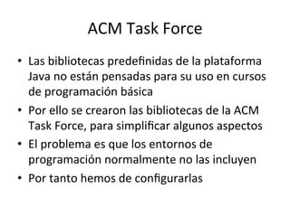 ACM 
Task 
Force 
• Las 
bibliotecas 
predefinidas 
de 
la 
plataforma 
Java 
no 
están 
pensadas 
para 
su 
uso 
en 
cursos 
de 
programación 
básica 
• Por 
ello 
se 
crearon 
las 
bibliotecas 
de 
la 
ACM 
Task 
Force, 
para 
simplificar 
algunos 
aspectos 
• El 
problema 
es 
que 
los 
entornos 
de 
programación 
normalmente 
no 
las 
incluyen 
• Por 
tanto 
hemos 
de 
configurarlas 
 