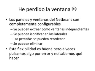 He 
perdido 
la 
ventana 
L 
• Los 
paneles 
y 
ventanas 
del 
Netbeans 
son 
completamente 
configurables 
– Se 
pueden 
extraer 
como 
ventanas 
independientes 
– Se 
pueden 
iconificar 
en 
los 
laterales 
– Las 
pestañas 
se 
pueden 
reordenar 
– Se 
pueden 
eliminar 
• Esta 
flexibilidad 
es 
buena 
pero 
a 
veces 
pulsamos 
algo 
por 
error 
y 
no 
sabemos 
qué 
hacer 
 