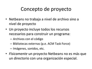 Concepto 
de 
proyecto 
• Netbeans 
no 
trabaja 
a 
nivel 
de 
archivo 
sino 
a 
nivel 
de 
proyecto 
• Un 
proyecto 
incluye 
todos 
los 
recursos 
necesarios 
para 
construir 
un 
programa: 
– Archivos 
con 
el 
código 
– Bibliotecas 
externas 
(p.e. 
ACM 
Task 
Force) 
– Imágenes, 
sonidos, 
etc. 
• Físicamente 
un 
proyecto 
Netbeans 
no 
es 
más 
que 
un 
directorio 
con 
una 
organización 
especial. 
 