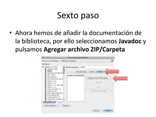 Sexto	
  paso	
  
•  Ahora	
  hemos	
  de	
  añadir	
  la	
  documentación	
  de	
  
la	
  biblioteca,	
  por	
  ello	
  seleccionamos	
  Javadoc	
  y	
  
pulsamos	
  Agregar	
  archivo	
  ZIP/Carpeta	
  
 