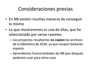 Consideraciones	
  previas	
  
•  En	
  NB	
  existen	
  muchas	
  maneras	
  de	
  conseguir	
  
lo	
  mismo	
  
•  Lo	
  que	
  mostraremos	
  es	
  una	
  de	
  ellas,	
  que	
  he	
  
seleccionado	
  por	
  varias	
  razones:	
  
– Los	
  proyectos	
  resultantes	
  no	
  copian	
  los	
  archivos	
  
de	
  la	
  biblioteca	
  de	
  ACM,	
  ya	
  que	
  ocupan	
  bastante	
  
espacio	
  
– Aprendemos	
  funcionalidades	
  de	
  NB	
  que	
  después	
  
podemos	
  usar	
  para	
  otros	
  usos	
  
 