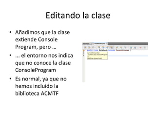 Editando	
  la	
  clase	
  
•  Añadimos	
  que	
  la	
  clase	
  
exlende	
  Console	
  
Program,	
  pero	
  …	
  
•  ...	
  el	
  entorno	
  nos	
  indica	
  
que	
  no	
  conoce	
  la	
  clase	
  
ConsoleProgram	
  
•  Es	
  normal,	
  ya	
  que	
  no	
  
hemos	
  incluido	
  la	
  
biblioteca	
  ACMTF	
  
 