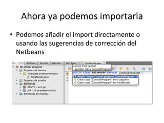 Ahora	
  ya	
  podemos	
  importarla	
  
•  Podemos	
  añadir	
  el	
  import	
  directamente	
  o	
  
usando	
  las	
  sugerencias	
  de	
  corrección	
  del	
  
Netbeans	
  
 
