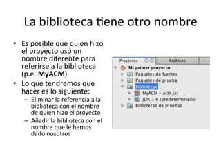 La	
  biblioteca	
  lene	
  otro	
  nombre	
  
•  Es	
  posible	
  que	
  quien	
  hizo	
  
el	
  proyecto	
  usó	
  un	
  
nombre	
  diferente	
  para	
  
referirse	
  a	
  la	
  biblioteca	
  
(p.e.	
  MyACM)	
  
•  Lo	
  que	
  tendremos	
  que	
  
hacer	
  es	
  lo	
  siguiente:	
  
–  Eliminar	
  la	
  referencia	
  a	
  la	
  
biblioteca	
  con	
  el	
  nombre	
  
de	
  quién	
  hizo	
  el	
  proyecto	
  
–  Añadir	
  la	
  biblioteca	
  con	
  el	
  
nombre	
  que	
  le	
  hemos	
  
dado	
  nosotros	
  
 