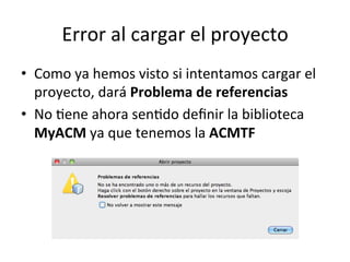 Error	
  al	
  cargar	
  el	
  proyecto	
  
•  Como	
  ya	
  hemos	
  visto	
  si	
  intentamos	
  cargar	
  el	
  
proyecto,	
  dará	
  Problema	
  de	
  referencias	
  
•  No	
  lene	
  ahora	
  senldo	
  deﬁnir	
  la	
  biblioteca	
  
MyACM	
  ya	
  que	
  tenemos	
  la	
  ACMTF	
  
 